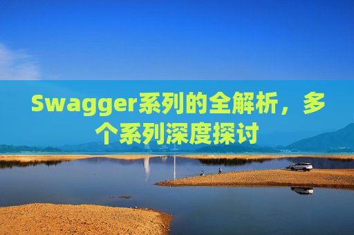 Swagger系列的全解析，多个系列深度探讨